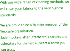 With our wide range of cleaning methods we  will clean your fabrics to the very highest  standards.  We are proud to be a founder member of the  Woolsafe organisation. Jade - looking after Strathearn’s carpets and  upholstery for the last 40 years a name you  can trust.